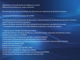 Organismos y Procedimientos de vigilancia y control
(Mecanismos de denuncia, queja y petición)
Recomendaciones para presentación de denuncias por violaciones de derechos humanos
* Consejo de Derechos Humanos de la ONU:
Procedimiento para presentación de denuncias / comunicaciones de violaciones de derechos humanos
ante el Consejo de Derechos Humanos.
Examen Periódico Universal (EPU) de la situación de los derechos humanos en el mundo.
* Procedimientos especiales de la ONU (Relatores especiales y Grupos de Trabajo)
* Órganos de los Tratados (Comités de la ONU):
Comité de Derechos Humanos (CCPR) (con competencia sobre violaciones de derechos civiles y
políticos reconocidos en el PIDCP)
Comité de Derechos Económicos, Sociales y Culturales (CESCR)
Comité para la Eliminación de la Discriminación Racial (CERD)
Comité para la Eliminación de Todas las Formas de Discriminación contra la Mujer (CEDAW)
Comité contra la Tortura (CAT)
Subcomité contra la Tortura
Comité sobre los Derechos del Niño (CRC)
Comité sobre Trabajadores Migratorios (CMW)
Comité de los Derechos de las Personas con Discapacidad (CRPD)
Comité contra la Desaparición Forzada de Personas (CED)
 