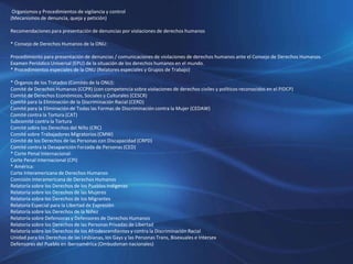 Organismos y Procedimientos de vigilancia y control
(Mecanismos de denuncia, queja y petición)
Recomendaciones para presentación de denuncias por violaciones de derechos humanos
* Consejo de Derechos Humanos de la ONU:
Procedimiento para presentación de denuncias / comunicaciones de violaciones de derechos humanos ante el Consejo de Derechos Humanos.
Examen Periódico Universal (EPU) de la situación de los derechos humanos en el mundo.
* Procedimientos especiales de la ONU (Relatores especiales y Grupos de Trabajo)
* Órganos de los Tratados (Comités de la ONU):
Comité de Derechos Humanos (CCPR) (con competencia sobre violaciones de derechos civiles y políticos reconocidos en el PIDCP)
Comité de Derechos Económicos, Sociales y Culturales (CESCR)
Comité para la Eliminación de la Discriminación Racial (CERD)
Comité para la Eliminación de Todas las Formas de Discriminación contra la Mujer (CEDAW)
Comité contra la Tortura (CAT)
Subcomité contra la Tortura
Comité sobre los Derechos del Niño (CRC)
Comité sobre Trabajadores Migratorios (CMW)
Comité de los Derechos de las Personas con Discapacidad (CRPD)
Comité contra la Desaparición Forzada de Personas (CED)
* Corte Penal Internacional:
Corte Penal Internacional (CPI)
* América:
Corte Interamericana de Derechos Humanos
Comisión Interamericana de Derechos Humanos
Relatoría sobre los Derechos de los Pueblos Indígenas
Relatoría sobre los Derechos de las Mujeres
Relatoría sobre los Derechos de los Migrantes
Relatoría Especial para la Libertad de Expresión
Relatoría sobre los Derechos de la Niñez
Relatoría sobre Defensoras y Defensores de Derechos Humanos
Relatoría sobre los Derechos de las Personas Privadas de Libertad
Relatoría sobre los Derechos de los Afrodescendientes y contra la Discriminación Racial
Unidad para los Derechos de las Lesbianas, los Gays y las Personas Trans, Bisexuales e Intersex
Defensores del Pueblo en Iberoamérica (Ombudsman nacionales)
 