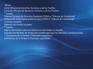 África:
Corte Africana de Derechos Humanos y de los Pueblos
Comisión Africana de Derechos Humanos y de los Pueblos
* Europa:
Tribunal Europeo de Derechos Humanos (TEDH) o "Tribunal de Estrasburgo"
Tribunal de Justicia de la Unión Europea (TJUE) o "Tribunal de Luxemburgo"
Comisión Europea
Defensor del Pueblo Europeo
* España:
Página informativa sobre los Defensores del Pueblo en España.
Esquema de Medidas de Protección establecidas para los derechos constitucionales
* Comisiones de la Verdad y Tribunales específicos:
Comisiones de la Verdad y Tribunales específicos.
 