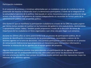 Participación ciudadana
Es el conjunto de acciones o iniciativas adelantadas por un ciudadano o grupo de ciudadanos bajo la
pretensión de impulsar el desarrollo local y la democracia participativa, a través de la integración de
la comunidad al ejercicio de la política. Está basada en varios mecanismos para que la población tenga
acceso a las decisiones del gobierno de manera independiente sin necesidad de formar parte de la
administración pública o de un partido político.
Otra forma en que se manifiesta la participación ciudadana es a través de las ONG las cuales pugnan
por ciertos temas sociales sin sustituir en las funciones del gobierno sino evaluándolas, destinándolas
o apoyándolas (véase: lobby). También puede proponerse a través de la discusión de temas de
importancia de los ciudadanos en foros organizados o por otras vías para llegar a un consenso.
Durante los últimos años se viene potenciando la de un proceso de participación pública, de un
proceso de identificación e incorporación de las preocupaciones, necesidades y valores de los
distintos agentes en la toma de decisiones. Una correcta participación pública consiste en un proceso
de comunicación bidireccional que proporciona un mecanismo para intercambiar información y
fomentar la interacción de los agentes con el equipo gestor del proyecto.
Algunas Administraciones prestan muy poca atención a la participación de los agentes, bien
considerando que los profesionales son los más adecuados para tomar las decisiones de transporte
con una orientación técnica, bien porque los políticos locales piensen que ellos representan mejor los
intereses de los distintos agentes.
 