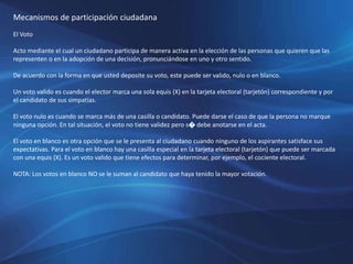 Mecanismos de participación ciudadana
El Voto
Acto mediante el cual un ciudadano participa de manera activa en la elección de las personas que quieren que las
representen o en la adopción de una decisión, pronunciándose en uno y otro sentido.
De acuerdo con la forma en que usted deposite su voto, este puede ser valido, nulo o en blanco.
Un voto valido es cuando el elector marca una sola equis (X) en la tarjeta electoral (tarjetón) correspondiente y por
el candidato de sus simpatías.
El voto nulo es cuando se marca más de una casilla o candidato. Puede darse el caso de que la persona no marque
ninguna opción. En tal situación, el voto no tiene validez pero s� debe anotarse en el acta.
El voto en blanco es otra opción que se le presenta al ciudadano cuando ninguno de los aspirantes satisface sus
expectativas. Para el voto en blanco hay una casilla especial en la tarjeta electoral (tarjetón) que puede ser marcada
con una equis (X). Es un voto valido que tiene efectos para determinar, por ejemplo, el cociente electoral.
NOTA: Los votos en blanco NO se le suman al candidato que haya tenido la mayor votación.
 