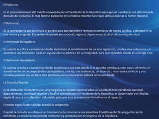 El Plebiscito
Es el pronunciamiento del pueblo convocado por el Presidente de la República para apoyar o rechazar una determinada
decisión del ejecutivo. El mas famoso plebiscito en la historia reciente fue el que abrí las puertas al Frente Nacional.
El Referendo
Es la convocatoria que se le hace al pueblo para que apruebe o rechace un proyecto de norma jurídica, o derogue o no
una norma ya vigente. Ese referendo puede ser nacional, regional, departamental, distrital, municipal o local.
El Referendo Derogatorio
Es cuando se coloca a consideración del ciudadano el sometimiento de un acto legislativo, una ley, una ordenanza, un
acuerdo o una resolución local, en algunas de sus partes o en su integridad, para que el pueblo decida si la deroga o no.
El Referendo Aprobatorio
Es cuando se coloca a consideración del pueblo para que este decida si lo aprueba o rechaza, total o parcialmente, el
sometimiento de un proyecto de acto legislativo, una ley, una ordenanza, un acuerdo o una resolución local y una
iniciativa popular que no haya sido aprobada por la corporación pública correspondiente.
La Consulta Popular
Es la institución mediante la cual una pregunta de carácter general sobre un asunto de transcendencia nacional,
departamental, municipal, distrital o local es sometida por el Presidente de la República, el Gobernador o el Alcalde,
según el caso, a consideración del pueblo para que este se pronuncie formalmente al respecto.
En todos casos, la decisión del pueblo es obligatoria.
Cuando la consulta se refiera a la conveniencia de convocar a una Asamblea Constituyente, las preguntas serán
sometidas a consideración popular mediante ley aprobada por el Congreso de la República.
 