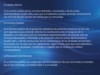 El Cabildo Abierto
Es la reunión pública de los concejos distritales, municipales y de las juntas
administradoras locales (JAL), para que los habitantes puedan participar directamente
con el fin de discutir asuntos de interés para la comunidad.
La Iniciativa Popular
Es el derecho político de un grupo de ciudadanos de presentar proyectos de ley y de
acto legislativo (que pretende reformar la constitución) ante el Congreso de la
República, de ordenanza ante las Asambleas Departamentales, de acuerdo ante los
Concejos Municipales o Distritales y de resolución ante las Juntas Administradores
Locales (JAL), y demás resoluciones de las corporaciones de las entidades territoriales,
de acuerdo con las leyes que las reglamentan, según el caso, para que sean debatidos y
posteriormente aprobados, modificados o negados por la corporación pública
correspondiente.
La Revocatoria del Mandato
Es un derecho político por medio del cual los ciudadanos dan por terminado el mandato
que le han conferido a un Gobernador o a un Alcalde.
 