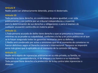 Artículo 9
Nadie podrá ser arbitrariamente detenido, preso ni desterrado.
Artículo 10
Toda persona tiene derecho, en condiciones de plena igualdad, a ser oída
públicamente y con justicia por un tribunal independiente e imparcial,
para la determinación de sus derechos y obligaciones o para el examen de
cualquier acusación contra ella en materia penal.
Artículo 11
1.Toda persona acusada de delito tiene derecho a que se presuma su inocencia
mientras no se pruebe su culpabilidad, conforme a la ley y en juicio público en el que
se le hayan asegurado todas las garantías necesarias para su defensa.
2.Nadie será condenado por actos u omisiones que en el momento de cometerse no
fueron delictivos según el Derecho nacional o internacional. Tampoco se impondrá
pena más grave que la aplicable en el momento de la comisión del delito.
Artículo 12
Nadie será objeto de injerencias arbitrarias en su vida privada, su familia, su
domicilio o su correspondencia, ni de ataques a su honra o a su reputación.
Toda persona tiene derecho a la protección de la ley contra tales injerencias o
ataques.
 