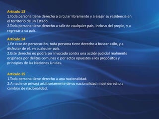 Artículo 13
1.Toda persona tiene derecho a circular libremente y a elegir su residencia en
el territorio de un Estado.
2.Toda persona tiene derecho a salir de cualquier país, incluso del propio, y a
regresar a su país.
Artículo 14
1.En caso de persecución, toda persona tiene derecho a buscar asilo, y a
disfrutar de él, en cualquier país.
2.Este derecho no podrá ser invocado contra una acción judicial realmente
originada por delitos comunes o por actos opuestos a los propósitos y
principios de las Naciones Unidas.
Artículo 15
1.Toda persona tiene derecho a una nacionalidad.
2.A nadie se privará arbitrariamente de su nacionalidad ni del derecho a
cambiar de nacionalidad.
 