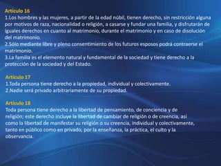 Artículo 16
1.Los hombres y las mujeres, a partir de la edad núbil, tienen derecho, sin restricción alguna
por motivos de raza, nacionalidad o religión, a casarse y fundar una familia, y disfrutarán de
iguales derechos en cuanto al matrimonio, durante el matrimonio y en caso de disolución
del matrimonio.
2.Sólo mediante libre y pleno consentimiento de los futuros esposos podrá contraerse el
matrimonio.
3.La familia es el elemento natural y fundamental de la sociedad y tiene derecho a la
protección de la sociedad y del Estado.
Artículo 17
1.Toda persona tiene derecho a la propiedad, individual y colectivamente.
2.Nadie será privado arbitrariamente de su propiedad.
Artículo 18
Toda persona tiene derecho a la libertad de pensamiento, de conciencia y de
religión; este derecho incluye la libertad de cambiar de religión o de creencia, así
como la libertad de manifestar su religión o su creencia, individual y colectivamente,
tanto en público como en privado, por la enseñanza, la práctica, el culto y la
observancia.
 