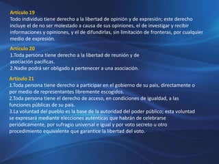 Artículo 19
Todo individuo tiene derecho a la libertad de opinión y de expresión; este derecho
incluye el de no ser molestado a causa de sus opiniones, el de investigar y recibir
informaciones y opiniones, y el de difundirlas, sin limitación de fronteras, por cualquier
medio de expresión.
Artículo 20
1.Toda persona tiene derecho a la libertad de reunión y de
asociación pacíficas.
2.Nadie podrá ser obligado a pertenecer a una asociación.
Artículo 21
1.Toda persona tiene derecho a participar en el gobierno de su país, directamente o
por medio de representantes libremente escogidos.
2.Toda persona tiene el derecho de acceso, en condiciones de igualdad, a las
funciones públicas de su país.
3.La voluntad del pueblo es la base de la autoridad del poder público; esta voluntad
se expresará mediante elecciones auténticas que habrán de celebrarse
periódicamente, por sufragio universal e igual y por voto secreto u otro
procedimiento equivalente que garantice la libertad del voto.
 
