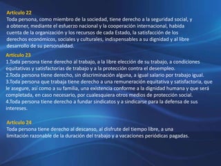 Artículo 22
Toda persona, como miembro de la sociedad, tiene derecho a la seguridad social, y
a obtener, mediante el esfuerzo nacional y la cooperación internacional, habida
cuenta de la organización y los recursos de cada Estado, la satisfacción de los
derechos económicos, sociales y culturales, indispensables a su dignidad y al libre
desarrollo de su personalidad.
Artículo 23
1.Toda persona tiene derecho al trabajo, a la libre elección de su trabajo, a condiciones
equitativas y satisfactorias de trabajo y a la protección contra el desempleo.
2.Toda persona tiene derecho, sin discriminación alguna, a igual salario por trabajo igual.
3.Toda persona que trabaja tiene derecho a una remuneración equitativa y satisfactoria, que
le asegure, así como a su familia, una existencia conforme a la dignidad humana y que será
completada, en caso necesario, por cualesquiera otros medios de protección social.
4.Toda persona tiene derecho a fundar sindicatos y a sindicarse para la defensa de sus
intereses.
Artículo 24
Toda persona tiene derecho al descanso, al disfrute del tiempo libre, a una
limitación razonable de la duración del trabajo y a vacaciones periódicas pagadas.
 