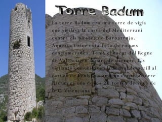 Torre Badum  La torre Badum era una torre de vigia que vigilava la costa del Mediterrani contra els pirates de Barbarroja. Aquesta torre està feta de roques conglomerades. Tenia el escut del Regne de Valencia en la part de darrere. Els vigilants comunicaven la senyal de perill al castell de Peniscola amb un corn. La torre Badum es una de les 20 torres de vigia de la C. Valenciana.  