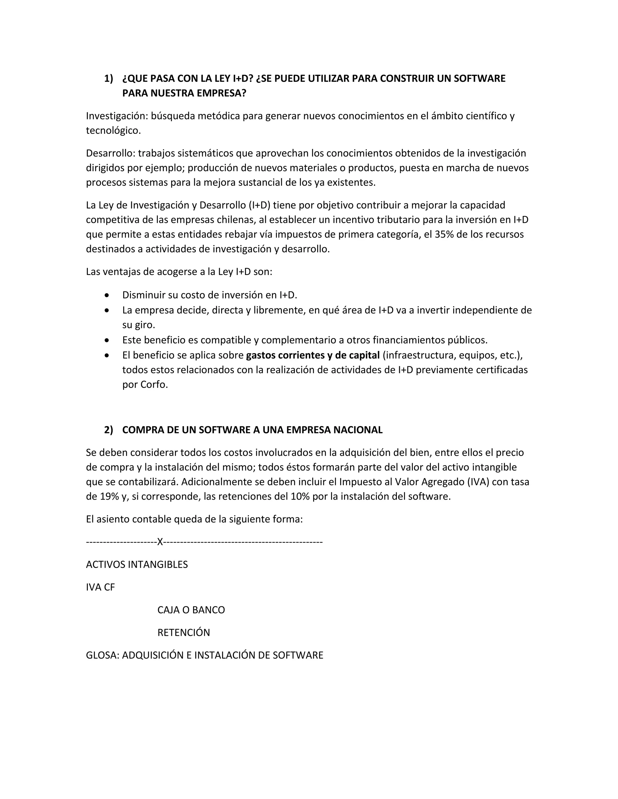 1) ¿QUE PASA CON LA LEY I+D? ¿SE PUEDE UTILIZAR PARA CONSTRUIR UN SOFTWARE
PARA NUESTRA EMPRESA?
Investigación: búsqueda metódica para generar nuevos conocimientos en el ámbito científico y
tecnológico.
Desarrollo: trabajos sistemáticos que aprovechan los conocimientos obtenidos de la investigación
dirigidos por ejemplo; producción de nuevos materiales o productos, puesta en marcha de nuevos
procesos sistemas para la mejora sustancial de los ya existentes.
La Ley de Investigación y Desarrollo (I+D) tiene por objetivo contribuir a mejorar la capacidad
competitiva de las empresas chilenas, al establecer un incentivo tributario para la inversión en I+D
que permite a estas entidades rebajar vía impuestos de primera categoría, el 35% de los recursos
destinados a actividades de investigación y desarrollo.
Las ventajas de acogerse a la Ley I+D son:
 Disminuir su costo de inversión en I+D.
 La empresa decide, directa y libremente, en qué área de I+D va a invertir independiente de
su giro.
 Este beneficio es compatible y complementario a otros financiamientos públicos.
 El beneficio se aplica sobre gastos corrientes y de capital (infraestructura, equipos, etc.),
todos estos relacionados con la realización de actividades de I+D previamente certificadas
por Corfo.
2) COMPRA DE UN SOFTWARE A UNA EMPRESA NACIONAL
Se deben considerar todos los costos involucrados en la adquisición del bien, entre ellos el precio
de compra y la instalación del mismo; todos éstos formarán parte del valor del activo intangible
que se contabilizará. Adicionalmente se deben incluir el Impuesto al Valor Agregado (IVA) con tasa
de 19% y, si corresponde, las retenciones del 10% por la instalación del software.
El asiento contable queda de la siguiente forma:
---------------------X-----------------------------------------------
ACTIVOS INTANGIBLES
IVA CF
CAJA O BANCO
RETENCIÓN
GLOSA: ADQUISICIÓN E INSTALACIÓN DE SOFTWARE
 