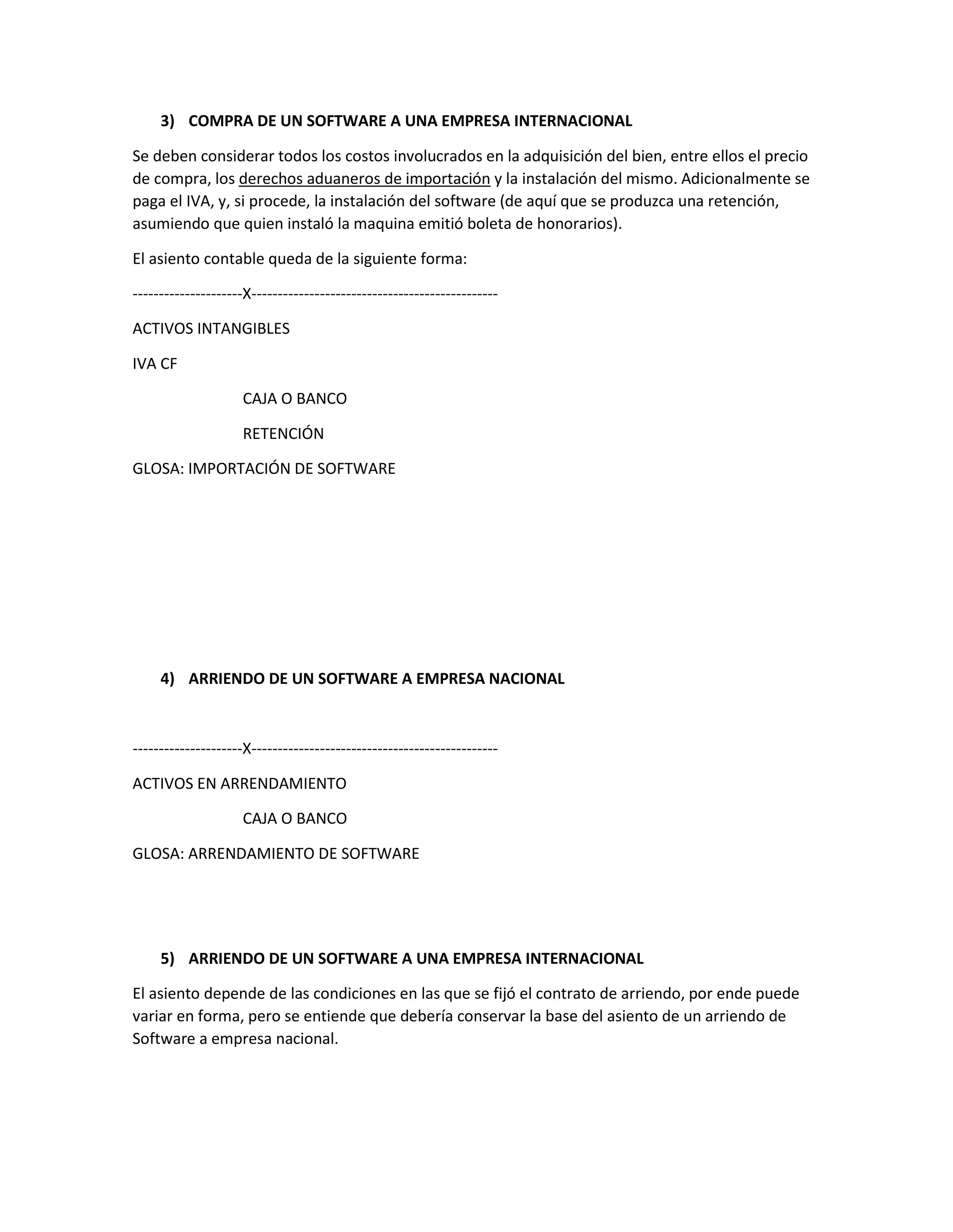 3) COMPRA DE UN SOFTWARE A UNA EMPRESA INTERNACIONAL
Se deben considerar todos los costos involucrados en la adquisición del bien, entre ellos el precio
de compra, los derechos aduaneros de importación y la instalación del mismo. Adicionalmente se
paga el IVA, y, si procede, la instalación del software (de aquí que se produzca una retención,
asumiendo que quien instaló la maquina emitió boleta de honorarios).
El asiento contable queda de la siguiente forma:
---------------------X-----------------------------------------------
ACTIVOS INTANGIBLES
IVA CF
CAJA O BANCO
RETENCIÓN
GLOSA: IMPORTACIÓN DE SOFTWARE
4) ARRIENDO DE UN SOFTWARE A EMPRESA NACIONAL
---------------------X-----------------------------------------------
ACTIVOS EN ARRENDAMIENTO
CAJA O BANCO
GLOSA: ARRENDAMIENTO DE SOFTWARE
5) ARRIENDO DE UN SOFTWARE A UNA EMPRESA INTERNACIONAL
El asiento depende de las condiciones en las que se fijó el contrato de arriendo, por ende puede
variar en forma, pero se entiende que debería conservar la base del asiento de un arriendo de
Software a empresa nacional.
 
