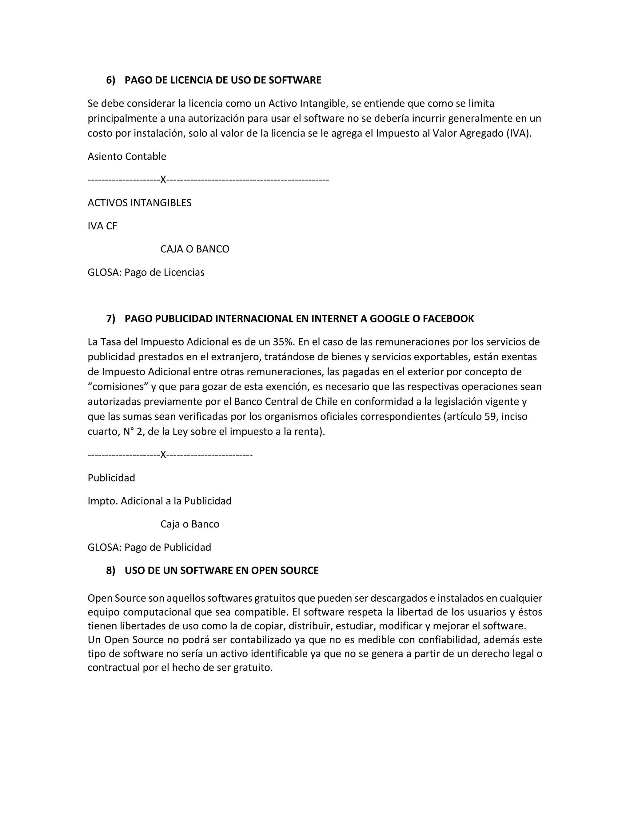 6) PAGO DE LICENCIA DE USO DE SOFTWARE
Se debe considerar la licencia como un Activo Intangible, se entiende que como se limita
principalmente a una autorización para usar el software no se debería incurrir generalmente en un
costo por instalación, solo al valor de la licencia se le agrega el Impuesto al Valor Agregado (IVA).
Asiento Contable
---------------------X-----------------------------------------------
ACTIVOS INTANGIBLES
IVA CF
CAJA O BANCO
GLOSA: Pago de Licencias
7) PAGO PUBLICIDAD INTERNACIONAL EN INTERNET A GOOGLE O FACEBOOK
La Tasa del Impuesto Adicional es de un 35%. En el caso de las remuneraciones por los servicios de
publicidad prestados en el extranjero, tratándose de bienes y servicios exportables, están exentas
de Impuesto Adicional entre otras remuneraciones, las pagadas en el exterior por concepto de
“comisiones” y que para gozar de esta exención, es necesario que las respectivas operaciones sean
autorizadas previamente por el Banco Central de Chile en conformidad a la legislación vigente y
que las sumas sean verificadas por los organismos oficiales correspondientes (artículo 59, inciso
cuarto, N° 2, de la Ley sobre el impuesto a la renta).
---------------------X-------------------------
Publicidad
Impto. Adicional a la Publicidad
Caja o Banco
GLOSA: Pago de Publicidad
8) USO DE UN SOFTWARE EN OPEN SOURCE
Open Source son aquellos softwares gratuitos que pueden ser descargados e instalados en cualquier
equipo computacional que sea compatible. El software respeta la libertad de los usuarios y éstos
tienen libertades de uso como la de copiar, distribuir, estudiar, modificar y mejorar el software.
Un Open Source no podrá ser contabilizado ya que no es medible con confiabilidad, además este
tipo de software no sería un activo identificable ya que no se genera a partir de un derecho legal o
contractual por el hecho de ser gratuito.
 