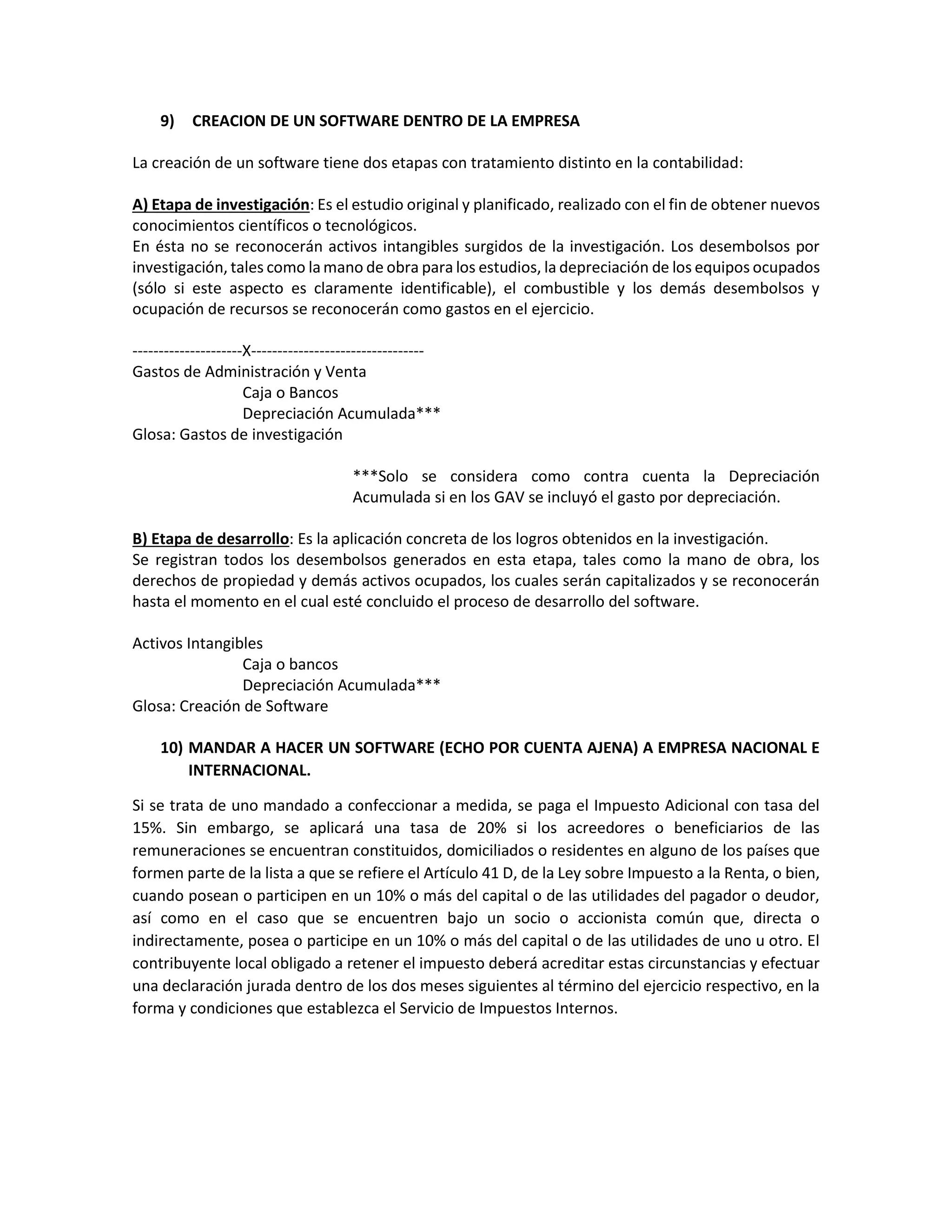 9) CREACION DE UN SOFTWARE DENTRO DE LA EMPRESA
La creación de un software tiene dos etapas con tratamiento distinto en la contabilidad:
A) Etapa de investigación: Es el estudio original y planificado, realizado con el fin de obtener nuevos
conocimientos científicos o tecnológicos.
En ésta no se reconocerán activos intangibles surgidos de la investigación. Los desembolsos por
investigación, tales como lamano de obra para los estudios, la depreciación de los equipos ocupados
(sólo si este aspecto es claramente identificable), el combustible y los demás desembolsos y
ocupación de recursos se reconocerán como gastos en el ejercicio.
---------------------X---------------------------------
Gastos de Administración y Venta
Caja o Bancos
Depreciación Acumulada***
Glosa: Gastos de investigación
***Solo se considera como contra cuenta la Depreciación
Acumulada si en los GAV se incluyó el gasto por depreciación.
B) Etapa de desarrollo: Es la aplicación concreta de los logros obtenidos en la investigación.
Se registran todos los desembolsos generados en esta etapa, tales como la mano de obra, los
derechos de propiedad y demás activos ocupados, los cuales serán capitalizados y se reconocerán
hasta el momento en el cual esté concluido el proceso de desarrollo del software.
Activos Intangibles
Caja o bancos
Depreciación Acumulada***
Glosa: Creación de Software
10) MANDAR A HACER UN SOFTWARE (ECHO POR CUENTA AJENA) A EMPRESA NACIONAL E
INTERNACIONAL.
Si se trata de uno mandado a confeccionar a medida, se paga el Impuesto Adicional con tasa del
15%. Sin embargo, se aplicará una tasa de 20% si los acreedores o beneficiarios de las
remuneraciones se encuentran constituidos, domiciliados o residentes en alguno de los países que
formen parte de la lista a que se refiere el Artículo 41 D, de la Ley sobre Impuesto a la Renta, o bien,
cuando posean o participen en un 10% o más del capital o de las utilidades del pagador o deudor,
así como en el caso que se encuentren bajo un socio o accionista común que, directa o
indirectamente, posea o participe en un 10% o más del capital o de las utilidades de uno u otro. El
contribuyente local obligado a retener el impuesto deberá acreditar estas circunstancias y efectuar
una declaración jurada dentro de los dos meses siguientes al término del ejercicio respectivo, en la
forma y condiciones que establezca el Servicio de Impuestos Internos.
 