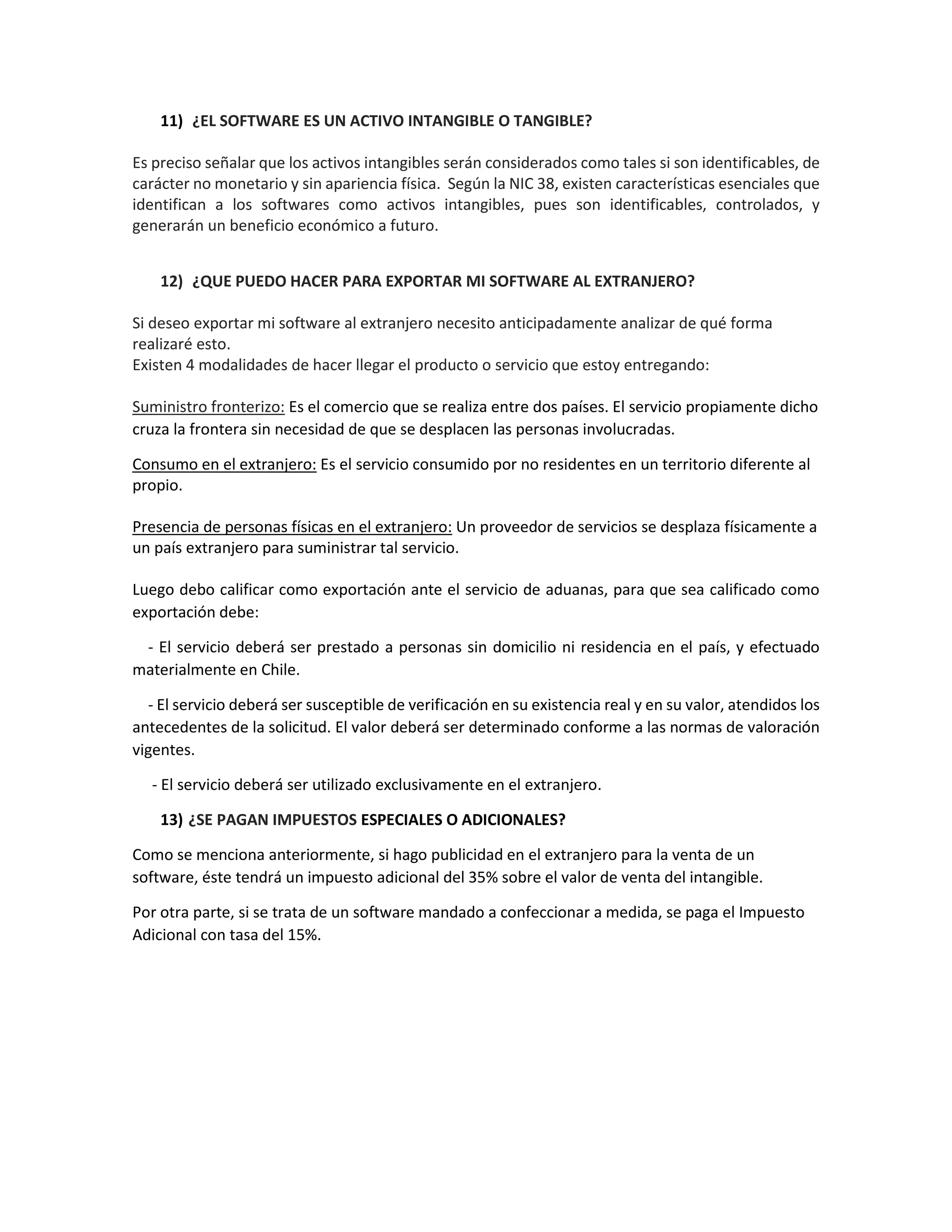 11) ¿EL SOFTWARE ES UN ACTIVO INTANGIBLE O TANGIBLE?
Es preciso señalar que los activos intangibles serán considerados como tales si son identificables, de
carácter no monetario y sin apariencia física. Según la NIC 38, existen características esenciales que
identifican a los softwares como activos intangibles, pues son identificables, controlados, y
generarán un beneficio económico a futuro.
12) ¿QUE PUEDO HACER PARA EXPORTAR MI SOFTWARE AL EXTRANJERO?
Si deseo exportar mi software al extranjero necesito anticipadamente analizar de qué forma
realizaré esto.
Existen 4 modalidades de hacer llegar el producto o servicio que estoy entregando:
Suministro fronterizo: Es el comercio que se realiza entre dos países. El servicio propiamente dicho
cruza la frontera sin necesidad de que se desplacen las personas involucradas.
Consumo en el extranjero: Es el servicio consumido por no residentes en un territorio diferente al
propio.
Presencia de personas físicas en el extranjero: Un proveedor de servicios se desplaza físicamente a
un país extranjero para suministrar tal servicio.
Luego debo calificar como exportación ante el servicio de aduanas, para que sea calificado como
exportación debe:
- El servicio deberá ser prestado a personas sin domicilio ni residencia en el país, y efectuado
materialmente en Chile.
- El servicio deberá ser susceptible de verificación en su existencia real y en su valor, atendidos los
antecedentes de la solicitud. El valor deberá ser determinado conforme a las normas de valoración
vigentes.
- El servicio deberá ser utilizado exclusivamente en el extranjero.
13) ¿SE PAGAN IMPUESTOS ESPECIALES O ADICIONALES?
Como se menciona anteriormente, si hago publicidad en el extranjero para la venta de un
software, éste tendrá un impuesto adicional del 35% sobre el valor de venta del intangible.
Por otra parte, si se trata de un software mandado a confeccionar a medida, se paga el Impuesto
Adicional con tasa del 15%.
 