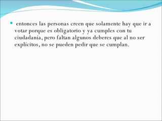 entonces las personas creen que solamente hay que ir a votar porque es obligatorio y ya cumples con tu ciudadanía, pero faltan algunos deberes que al no ser explícitos, no se pueden pedir que se cumplan. 