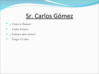 Sr. Carlos Gómez ¿   Cómo te llamas?  Carlos Gómez ¿ Cuántos años tienes?  Tengo 52 años 