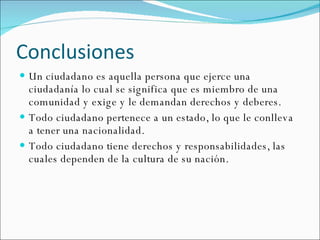 Conclusiones Un ciudadano es aquella persona que ejerce una ciudadanía lo cual se significa que es miembro de una comunidad y exige y le demandan derechos y deberes. Todo ciudadano pertenece a un estado, lo que le conlleva a tener una nacionalidad. Todo ciudadano tiene derechos y responsabilidades, las cuales dependen de la cultura de su nación. 