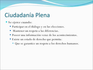 Ciudadanía Plena Se ejerce cuando: Participar en el diálogo y en las elecciones. Mantener un respeto a las diferencias. Poseer una información veraz de los acontecimientos. Existe un estado de derecho que permita: Que se garantice un respeto a los derechos humanos. 