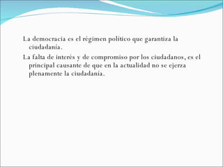 La democracia es el régimen político que garantiza la ciudadanía. La falta de interés y de compromiso por los ciudadanos, es el principal causante de que en la actualidad no se ejerza plenamente la ciudadanía. 