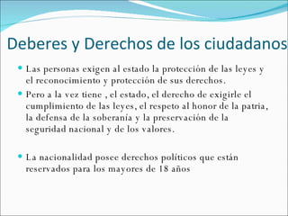 Deberes y  Derechos de los ciudadanos Las personas exigen al estado la protección de las leyes y el reconocimiento y protección de sus derechos. Pero a la vez tiene , el estado, el derecho de exigirle el cumplimiento de las leyes, el respeto al honor de la patria, la defensa de la soberanía y la preservación de la seguridad nacional y de los valores. La nacionalidad posee derechos políticos que están reservados para los mayores de 18 años 