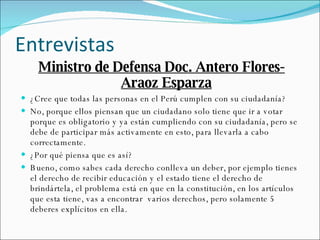 Entrevistas  Ministro de Defensa Doc. Antero Flores-Araoz Esparza ¿Cree que todas las personas en el Perú cumplen con su ciudadanía? No, porque ellos piensan que un ciudadano solo tiene que ir a votar porque es obligatorio y ya están cumpliendo con su ciudadanía, pero se debe de participar más activamente en esto, para llevarla a cabo correctamente. ¿Por qué piensa que es así? Bueno, como sabes cada derecho conlleva un deber, por ejemplo tienes el derecho de recibir educación y el estado tiene el derecho de brindártela, el problema está en que en la constitución, en los artículos que esta tiene, vas a encontrar  varios derechos, pero solamente 5 deberes explícitos en ella. 