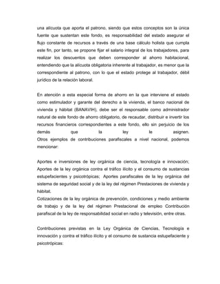una alícuota que aporta el patrono, siendo que estos conceptos son la única
fuente que sustentan este fondo, es responsabilidad del estado asegurar el
flujo constante de recursos a través de una base cálculo holista que cumpla
este fin, por tanto, se propone fijar el salario integral de los trabajadores, para
realizar los descuentos que deben corresponder al ahorro habitacional,
entendiendo que la alícuota obligatoria inherente al trabajador, es menor que la
correspondiente al patrono, con lo que el estado protege al trabajador, débil
jurídico de la relación laboral.
En atención a esta especial forma de ahorro en la que interviene el estado
como estimulador y garante del derecho a la vivienda, el banco nacional de
vivienda y hábitat (BANAVIH), debe ser el responsable como administrador
natural de este fondo de ahorro obligatorio, de recaudar, distribuir e invertir los
recursos financieros correspondientes a este fondo, ello sin perjuicio de los
demás que la ley le asignen.
Otros ejemplos de contribuciones parafiscales a nivel nacional, podemos
mencionar:
Aportes e inversiones de ley orgánica de ciencia, tecnología e innovación;
Aportes de la ley orgánica contra el tráfico ilícito y el consumo de sustancias
estupefacientes y psicotrópicas; Aportes parafiscales de la ley orgánica del
sistema de seguridad social y de la ley del régimen Prestaciones de vivienda y
hábitat.
Cotizaciones de la ley orgánica de prevención, condiciones y medio ambiente
de trabajo y de la ley del régimen Prestacional de empleo Contribución
parafiscal de la ley de responsabilidad social en radio y televisión, entre otras.
Contribuciones previstas en la Ley Orgánica de Ciencias, Tecnología e
innovación y contra el tráfico ilícito y el consumo de sustancia estupefaciente y
psicotrópicas:
 