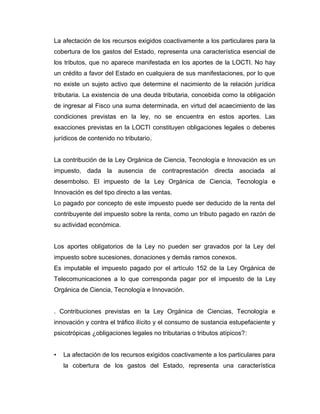 La afectación de los recursos exigidos coactivamente a los particulares para la
cobertura de los gastos del Estado, representa una característica esencial de
los tributos, que no aparece manifestada en los aportes de la LOCTI. No hay
un crédito a favor del Estado en cualquiera de sus manifestaciones, por lo que
no existe un sujeto activo que determine el nacimiento de la relación jurídica
tributaria. La existencia de una deuda tributaria, concebida como la obligación
de ingresar al Fisco una suma determinada, en virtud del acaecimiento de las
condiciones previstas en la ley, no se encuentra en estos aportes. Las
exacciones previstas en la LOCTI constituyen obligaciones legales o deberes
jurídicos de contenido no tributario.
La contribución de la Ley Orgánica de Ciencia, Tecnología e Innovación es un
impuesto, dada la ausencia de contraprestación directa asociada al
desembolso. El impuesto de la Ley Orgánica de Ciencia, Tecnología e
Innovación es del tipo directo a las ventas.
Lo pagado por concepto de este impuesto puede ser deducido de la renta del
contribuyente del impuesto sobre la renta, como un tributo pagado en razón de
su actividad económica.
Los aportes obligatorios de la Ley no pueden ser gravados por la Ley del
impuesto sobre sucesiones, donaciones y demás ramos conexos.
Es imputable el impuesto pagado por el artículo 152 de la Ley Orgánica de
Telecomunicaciones a lo que corresponda pagar por el impuesto de la Ley
Orgánica de Ciencia, Tecnología e Innovación.
. Contribuciones previstas en la Ley Orgánica de Ciencias, Tecnología e
innovación y contra el tráfico ilícito y el consumo de sustancia estupefaciente y
psicotrópicas ¿obligaciones legales no tributarias o tributos atípicos?:
• La afectación de los recursos exigidos coactivamente a los particulares para
la cobertura de los gastos del Estado, representa una característica
 