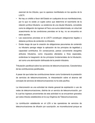 esencial de los tributos, que no aparece manifestada en los aportes de la
LOCTI.
• No hay un crédito a favor del Estado en cualquiera de sus manifestaciones,
por lo que no existe un sujeto activo que determine el nacimiento de la
relación jurídica tributaria. La existencia de una deuda tributaria, concebida
como la obligación de ingresar al Fisco una suma determinada, en virtud del
acaecimiento de las condiciones previstas en la ley, no se encuentra en
estos aportes.
• Las exacciones previstas en la LOCTI constituyen obligaciones legales o
deberes jurídicos de contenido no tributario.
• Existe riesgo de que la creación de obligaciones pecuniarias de contenido
no tributario persiga relajar la aplicación de los principios de legalidad y
capacidad contributiva. En consecuencia, parece conveniente otorgarles
atributos tributarios, como impuestos afectados a fines especiales,
evitándose la trasgresión de los principios fundamentales de la tributación,
así como una atomización disfrazada de la presión tributaria.
Tributación parafiscal sobre los servicios de telecomunicaciones. Característica
de las contribuciones parafiscales.
A pesar de que todas las contribuciones tienen como fundamento la prestación
de servicios de telecomunicaciones, la interpretación sobre el alcance del
concepto de servicios de telecomunicaciones no ha sido pacífica.
La interconexión es una actividad de interés general de explotación o uso de
redes de telecomunicaciones, distinta de un servicio de telecomunicación, por
lo cual los ingresos provenientes de esta actividad no se encuentran gravados
por estos tributos establecidos en la Ley Orgánica de Telecomunicaciones.
La contribución establecida en al LCN a las operadoras de servicios de
telecomunicaciones de difusión por suscripción, es inconstitucional porque se
 