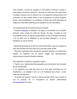 obras públicas. Cuando por ejemplo un ente público construye un jardín o
plaza pública, pavimenta, ensancha, prolonga una calle entre otro suele haber
inmuebles cercanos que se valorizan con el consiguiente enriquecimiento del
propietario, en éste sentido atento a esa circunstancia se estima equitativo
gravar a esos beneficiarios y se constituye un tributo cuyo hecho generador se
integra con el beneficio obtenido por la realización de una obra pública.
b) Características de las contribuciones por mejoras:
· Prestación Personal: La obligación de pagar la contribución es de carácter
personal, como sucede en todos los tributos. Se hace hincapié en esta
circunstancia porque en algunas oportunidades se han confundido conceptos,
y se ha dicho que la obligación es del inmueble valorizado y no de su
propietario, lo cual es erróneo.
· Beneficios derivados de la obra: El monto del beneficio surge de comparar el
valor del inmueble al fin de la obra con el que tenía antes de ella.
· Proporción razonable entre el presunto beneficio obtenido y la contribución
exigida: es necesario que el importe exigido sea adecuadamente
proporcionado al presunto beneficio obtenido.
Para determinar se aplica los siguientes criterios.
1. Fijación de un determinado limite geográfico que comprendan los inmuebles
que se revalorizaran.
2. Se especifica que parte del costo de la obra debe financiarse por los
beneficiarios y se establece como va a ser distribuida esa porción a cubrir
entre esos beneficiarios.
· El destino del producto: Que es la esencia de éste tributo, que consiste en
que el producto de su recaudación se destine efectivamente
al financiamiento de la obra.
 