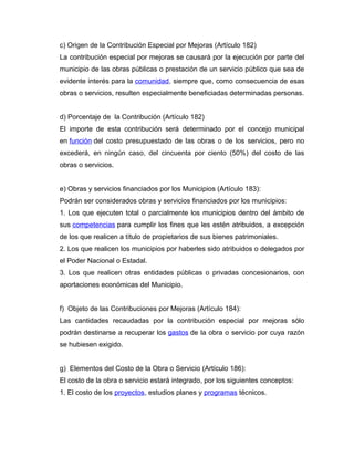 c) Origen de la Contribución Especial por Mejoras (Artículo 182)
La contribución especial por mejoras se causará por la ejecución por parte del
municipio de las obras públicas o prestación de un servicio público que sea de
evidente interés para la comunidad, siempre que, como consecuencia de esas
obras o servicios, resulten especialmente beneficiadas determinadas personas.
d) Porcentaje de la Contribución (Artículo 182)
El importe de esta contribución será determinado por el concejo municipal
en función del costo presupuestado de las obras o de los servicios, pero no
excederá, en ningún caso, del cincuenta por ciento (50%) del costo de las
obras o servicios.
e) Obras y servicios financiados por los Municipios (Artículo 183):
Podrán ser considerados obras y servicios financiados por los municipios:
1. Los que ejecuten total o parcialmente los municipios dentro del ámbito de
sus competencias para cumplir los fines que les estén atribuidos, a excepción
de los que realicen a título de propietarios de sus bienes patrimoniales.
2. Los que realicen los municipios por haberles sido atribuidos o delegados por
el Poder Nacional o Estadal.
3. Los que realicen otras entidades públicas o privadas concesionarios, con
aportaciones económicas del Municipio.
f) Objeto de las Contribuciones por Mejoras (Artículo 184):
Las cantidades recaudadas por la contribución especial por mejoras sólo
podrán destinarse a recuperar los gastos de la obra o servicio por cuya razón
se hubiesen exigido.
g) Elementos del Costo de la Obra o Servicio (Artículo 186):
El costo de la obra o servicio estará integrado, por los siguientes conceptos:
1. El costo de los proyectos, estudios planes y programas técnicos.
 
