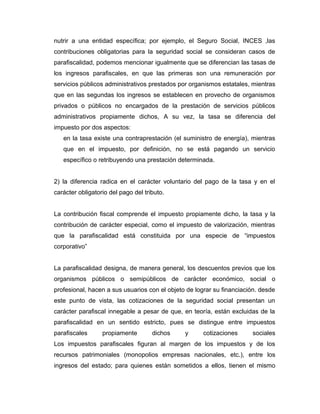 nutrir a una entidad específica; por ejemplo, el Seguro Social, INCES ,las
contribuciones obligatorias para la seguridad social se consideran casos de
parafiscalidad, podemos mencionar igualmente que se diferencian las tasas de
los ingresos parafiscales, en que las primeras son una remuneración por
servicios públicos administrativos prestados por organismos estatales, mientras
que en las segundas los ingresos se establecen en provecho de organismos
privados o públicos no encargados de la prestación de servicios públicos
administrativos propiamente dichos, A su vez, la tasa se diferencia del
impuesto por dos aspectos:
en la tasa existe una contraprestación (el suministro de energía), mientras
que en el impuesto, por definición, no se está pagando un servicio
específico o retribuyendo una prestación determinada.
2) la diferencia radica en el carácter voluntario del pago de la tasa y en el
carácter obligatorio del pago del tributo.
La contribución fiscal comprende el impuesto propiamente dicho, la tasa y la
contribución de carácter especial, como el impuesto de valorización, mientras
que la parafiscalidad está constituida por una especie de “impuestos
corporativo”
La parafiscalidad designa, de manera general, los descuentos previos que los
organismos públicos o semipúblicos de carácter económico, social o
profesional, hacen a sus usuarios con el objeto de lograr su financiación. desde
este punto de vista, las cotizaciones de la seguridad social presentan un
carácter parafiscal innegable a pesar de que, en teoría, están excluidas de la
parafiscalidad en un sentido estricto, pues se distingue entre impuestos
parafiscales propiamente dichos y cotizaciones sociales
Los impuestos parafiscales figuran al margen de los impuestos y de los
recursos patrimoniales (monopolios empresas nacionales, etc.), entre los
ingresos del estado; para quienes están sometidos a ellos, tienen el mismo
 