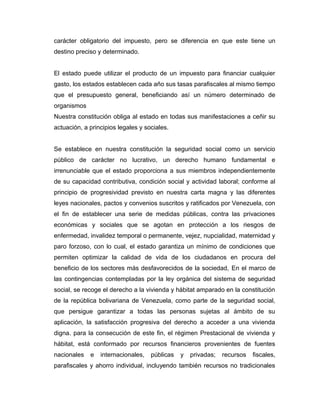 carácter obligatorio del impuesto, pero se diferencia en que este tiene un
destino preciso y determinado.
El estado puede utilizar el producto de un impuesto para financiar cualquier
gasto, los estados establecen cada año sus tasas parafiscales al mismo tiempo
que el presupuesto general, beneficiando así un número determinado de
organismos
Nuestra constitución obliga al estado en todas sus manifestaciones a ceñir su
actuación, a principios legales y sociales.
Se establece en nuestra constitución la seguridad social como un servicio
público de carácter no lucrativo, un derecho humano fundamental e
irrenunciable que el estado proporciona a sus miembros independientemente
de su capacidad contributiva, condición social y actividad laboral; conforme al
principio de progresividad previsto en nuestra carta magna y las diferentes
leyes nacionales, pactos y convenios suscritos y ratificados por Venezuela, con
el fin de establecer una serie de medidas públicas, contra las privaciones
económicas y sociales que se agotan en protección a los riesgos de
enfermedad, invalidez temporal o permanente, vejez, nupcialidad, maternidad y
paro forzoso, con lo cual, el estado garantiza un mínimo de condiciones que
permiten optimizar la calidad de vida de los ciudadanos en procura del
beneficio de los sectores más desfavorecidos de la sociedad, En el marco de
las contingencias contempladas por la ley orgánica del sistema de seguridad
social, se recoge el derecho a la vivienda y hábitat amparado en la constitución
de la república bolivariana de Venezuela, como parte de la seguridad social,
que persigue garantizar a todas las personas sujetas al ámbito de su
aplicación, la satisfacción progresiva del derecho a acceder a una vivienda
digna. para la consecución de este fin, el régimen Prestacional de vivienda y
hábitat, está conformado por recursos financieros provenientes de fuentes
nacionales e internacionales, públicas y privadas; recursos fiscales,
parafiscales y ahorro individual, incluyendo también recursos no tradicionales
 