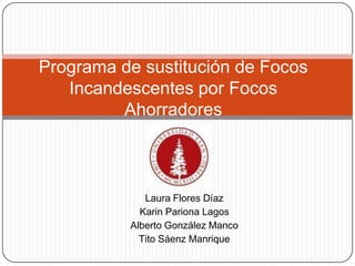 Programa de sustitución de Focos
   Incandescentes por Focos
         Ahorradores



             Laura Flores Díaz
            Karin Pariona Lagos
          Alberto González Manco
            Tito Sáenz Manrique
 