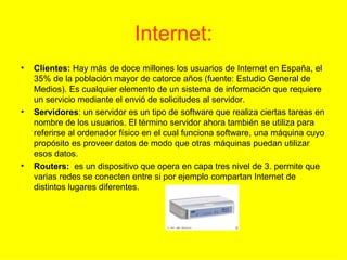 Internet: Clientes:  Hay más de doce millones los usuarios de Internet en España, el 35% de la población mayor de catorce años (fuente: Estudio General de Medios). Es cualquier elemento de un sistema de información que requiere un servicio mediante el envió de solicitudes al servidor. Servidores : un servidor es un tipo de software que realiza ciertas tareas en nombre de los usuarios. El término servidor ahora también se utiliza para referirse al ordenador físico en el cual funciona software, una máquina cuyo propósito es proveer datos de modo que otras máquinas puedan utilizar esos datos.  Routers:   es un dispositivo que opera en capa tres nivel de 3. permite que varias redes se conecten entre si por ejemplo compartan Internet de distintos lugares diferentes. 