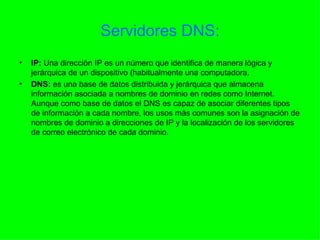 Servidores DNS: IP:  Una dirección IP es un número que identifica de manera lógica y jerárquica de un dispositivo (habitualmente una computadora. DNS:  es una base de datos distribuida y jerárquica que almacena información asociada a nombres de dominio en redes como Internet. Aunque como base de datos el DNS es capaz de asociar diferentes tipos de información a cada nombre, los usos más comunes son la asignación de nombres de dominio a direcciones de IP y la localización de los servidores de correo electrónico de cada dominio.  