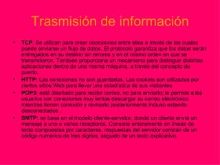 Trasmisión de información TCP : Se utilizan para crear  conexiones  entre ellos a través de las cuales puede enviarse un flujo de datos. El protocolo garantiza que los datos serán entregados en su destino sin errores y en el mismo orden en que se transmitieron. También proporciona un mecanismo para distinguir distintas aplicaciones dentro de una misma máquina, a través del concepto de puerto. HTTP:  Las conexiones no son guardadas. Las cookeis son utilizadas por ciertos sitios Web para llevar una estadística de sus visitantes POP3:  está diseñado para recibir correo, no para enviarlo; le permite a los usuarios con conexiones muy lentas descargar su correo electrónico mientras tienen conexión y revisarlo posteriormente incluso estando desconectados . SMTP:  se basa en el modelo cliente-servidor, donde un cliente envía un mensaje a uno o varios receptores. Consiste enteramente en líneas de texto compuestas por caracteres. respuestas del servidor constan de un código numérico de tres dígitos, seguido de un texto explicativo.  