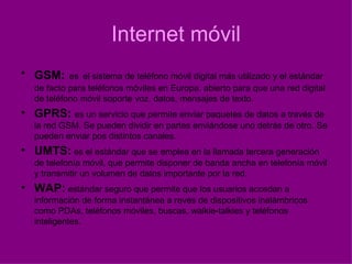 Internet móvil GSM:   es   el sistema de teléfono móvil digital más utilizado y el estándar de facto para teléfonos móviles en Europa. abierto para que una red digital de teléfono móvil soporte voz, datos, mensajes de texto.  GPRS:  es un servicio que permite enviar paquetes de datos a través de la red GSM. Se pueden dividir en partes enviándose uno detrás de otro. Se pueden enviar pos distintos canales. UMTS:  es el estándar que se emplea en la llamada tercera generación de telefonía móvil, que permite disponer de banda ancha en telefonía móvil y transmitir un volumen de datos importante por la red.  WAP:  estándar seguro que permite que los usuarios accedan a información de forma instantánea a revés de dispositivos inalámbricos como PDAs, teléfonos móviles, buscas, walkie-talkies y teléfonos inteligentes.  
