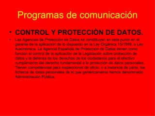 Programas de comunicación CONTROL Y PROTECCIÒN DE DATOS. Las Agencias de Protección de Datos se constituyen en este punto en el garante de la aplicación de lo dispuesto en la Ley Orgánica 15/1999, o Ley Autonómica. La Agencia Española de Protección de Datos tienen como función el control de la aplicación de la Legislación sobre protección de datos y la defensa de los derechos de los ciudadanos para el efectivo cumplimiento del derecho fundamental a la protección   de datos   personales. Tienen competencias para inspeccionar de oficio, o a instancia de parte, los ficheros de datos personales de lo que genéricamente hemos denominado Administración Pública.    