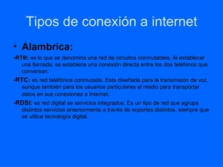 Tipos de conexión a internet Alambrica: - RTB:  es lo que se denomina una red de circuitos conmutables. Al establecer una llamada, se establece una conexión directa entre los dos teléfonos que conversan.  -RTC:  es red telefónica conmutada. Esta diseñada para la transmisión de voz, aunque también para los usuarios particulares el medio para transportar datos en sus conexiones a Internet . -RDSI:  es red digital se servicios integrados. Es un tipo de red que agrupa distintos servicios anteriormente a través de soportes distintos, siempre que se utilice tecnología digital. 