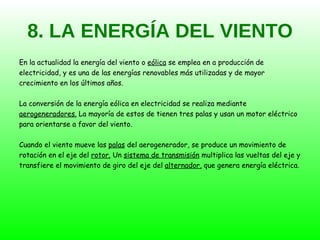 8. LA ENERGÍA DEL VIENTO En la actualidad la energía del viento o  eólica  se emplea en a producción de electricidad, y es una de las energías renovables más utilizadas y de mayor crecimiento en los últimos años. La conversión de la energía eólica en electricidad se realiza mediante aerogeneradores.  La mayoría de estos de tienen tres palas y usan un motor eléctrico para orientarse a favor del viento. Cuando el viento mueve las  palas  del aerogenerador, se produce un movimiento de rotación en el eje del  rotor.  Un  sistema de transmisión  multiplica las vueltas del eje y transfiere el movimiento de giro del eje del  alternador,  que genera energía eléctrica. 