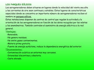 LOS PARQUES EÓLICOS Los aerogeneradores deben situarse en lugares donde la velocidad del viento sea alta y las corrientes de aire sean continuas y estables. Estos lugares de características  especiales donde se concentra un importante número de aerogeneradores reciben el nombre se  parques eólicos. Estas instalaciones disponen de centros de control que regulan la actividad y la orientación de los aerogeneradores en función de los datos recogidos por las veletas y los anemómetros. También controlan el suministro de energía eléctrica a la red general. * Ventajas: -Renovable. -No genera residuos. -No emite gases contaminantes. -Materia prima gratuita. -Fuente de energía autóctona, reduce la dependencia energética del exterior. *Inconvenientes: -Contaminación acústica en entornos muy cercanos. -Intensidad discontinua y aleatoria. -Coste elevado. 