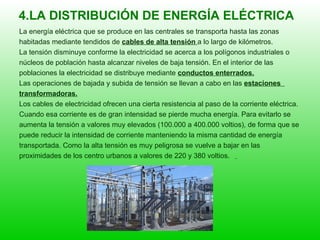 4.LA DISTRIBUCIÓN DE ENERGÍA ELÉCTRICA La energía eléctrica que se produce en las centrales se transporta hasta las zonas  habitadas mediante tendidos de  cables de alta tensión  a lo largo de kilómetros. La tensión disminuye conforme la electricidad se acerca a los polígonos industriales o  núcleos de población hasta alcanzar niveles de baja tensión. En el interior de las  poblaciones la electricidad se distribuye mediante  conductos enterrados. Las operaciones de bajada y subida de tensión se llevan a cabo en las  estaciones  transformadoras. Los cables de electricidad ofrecen una cierta resistencia al paso de la corriente eléctrica.  Cuando esa corriente es de gran intensidad se pierde mucha energía. Para evitarlo se  aumenta la tensión a valores muy elevados (100.000 a 400.000 voltios), de forma que se  puede reducir la intensidad de corriente manteniendo la misma cantidad de energía  transportada. Como la alta tensión es muy peligrosa se vuelve a bajar en las  proximidades de los centro urbanos a valores de 220 y 380 voltios.   