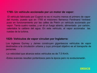 1769- Un vehículo accionado por un motor de vapor:
El vehículo fabricado por Cugnot no es ni mucho menos el primero de vapor
del mundo, puesto que en 1765 el misionero flamenco Ferdinand Verbiest
puso en funcionamiento por las calles de Pekín un vehículo accionado por
vapor. Tenía cuatro ruedas, y en él un fuego abierto, alimentado por carbón,
calentaba la caldera del agua. En este vehículo, el vapor accionaba las
ruedas de la turbina.
1828- Vehículos de vapor circulan por Inglaterra:
Los ingleses Gurney y James construyen gigantescos vehículos de vapor
destinados a la circulación urbana y cuyo principal objetivo es el transporte de
personas.
-La velocidad que alcanza estos vehículos es de 7.5 Kmh.
-Estos avances resultan portentosos para la época pero no evolucionarán.
INDICE
 