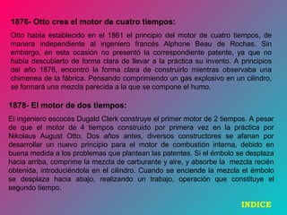 1876- Otto crea el motor de cuatro tiempos:
Otto había establecido en el 1861 el principio del motor de cuatro tiempos, de
manera independiente al ingeniero francés Alphone Beau de Rochas. Sin
embargo, en esta ocasión no presentó la correspondiente patente, ya que no
había descubierto de forma clara de llevar a la práctica su invento. A principios
del año 1876, encontró la forma clara de construirlo mientras observaba una
chimenea de la fábrica. Pensando comprimiendo un gas explosivo en un cilindro,
se formará una mezcla parecida a la que se compone el humo.
1878- El motor de dos tiempos:
El ingeniero escocés Dugald Clerk construye el primer motor de 2 tiempos. A pesar
de que el motor de 4 tiempos construido por primera vez en la práctica por
Nikolaus August Otto. Dos años antes, diversos constructores se afanan por
desarrollar un nuevo principio para el motor de combustión interna, debido en
buena medida a los problemas que plantean las patentes. Si el émbolo se desplaza
hacia arriba, comprime la mezcla de carburante y aire, y absorbe la mezcla recién
obtenida, introduciéndola en el cilindro. Cuando se enciende la mezcla el émbolo
se desplaza hacia abajo, realizando un trabajo, operación que constituye el
segundo tiempo.
INDICE
 