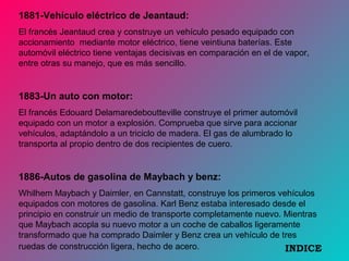 1881-Vehículo eléctrico de Jeantaud:
El francés Jeantaud crea y construye un vehículo pesado equipado con
accionamiento mediante motor eléctrico, tiene veintiuna baterías. Este
automóvil eléctrico tiene ventajas decisivas en comparación en el de vapor,
entre otras su manejo, que es más sencillo.
1883-Un auto con motor:
El francés Edouard Delamaredeboutteville construye el primer automóvil
equipado con un motor a explosión. Comprueba que sirve para accionar
vehículos, adaptándolo a un triciclo de madera. El gas de alumbrado lo
transporta al propio dentro de dos recipientes de cuero.
1886-Autos de gasolina de Maybach y benz:
Whilhem Maybach y Daimler, en Cannstatt, construye los primeros vehículos
equipados con motores de gasolina. Karl Benz estaba interesado desde el
principio en construir un medio de transporte completamente nuevo. Mientras
que Maybach acopla su nuevo motor a un coche de caballos ligeramente
transformado que ha comprado Daimler y Benz crea un vehículo de tres
ruedas de construcción ligera, hecho de acero. INDICE
 