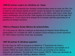 1896-El primer cuatro en cilindros en línea:
Este nuevo motor presenta tres ventajas fundamentales sobre el motor de Otto. Por
un lado es más robusto debido al menor numero de piezas; es capaz de consumir
aceite pesado (es más barato que la gasolina); y por último, este nuevo motor tiene
mayor rendimiento que el de Otto. Este lograba en la época de los 90 del siglo XIX
transforma un 13 por ciento de la energía de la energía calorífica generada por la
gasolina en trabajo mecánico.
1904-La Hispano Suiza fábrica de automóviles.
El 14 de junio de 1904 se construye en Barcelona la Hispano-Suiza fábrica de
automóviles S.A. A finales de 1904, la Hispano Suiza entrega su primer automóvil.
En 1905 crearon el primer motor tipo acorazado.
1907-El primer 6 cilindros español:
El 4 de mayo de 1907 se inaugura en Madrid la 1ª Exposición de Ciclos y
Automóviles. La Hispano Suiza presenta en ella un automóvil, que basado en el
modelo T40/50 de cuatro cilindros de 7419 cm3, se convierte en la máxima
atracción del certamen. Se trata del nuevo modelo T60/75. Tiene una cilindrada de
11243 cm3, un peso de 1300 kg y alcanza 120km/h
 