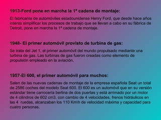 1913-Ford pone en marcha la 1ª cadena de montaje:
El fabricante de automóviles estadounidense Henry Ford, que desde hace años
intenta simplificar los procesos de trabajo que se llevan a cabo en su fábrica de
Detroit, pone en marcha la 1ª cadena de montaje.
1948- El primer automóvil provisto de turbina de gas:
Se trata del Jet 1, el primer automóvil del mundo propulsado mediante una
turbina de gas. Las turbinas de gas fueron creadas como elemento de
propulsión empleado en la aviación.
1957-El 600, el primer automóvil para muchos:
Salen de las nuevas cadenas de montaje de la empresa española Seat un total
de 2586 coches del modelo Seat 600. El 600 es un automóvil que en su versión
estándar tiene carrocería berlina de dos puertas y está arrimado por un motor
de 4 cilindros de 602 cm3, con cambio de 4 velocidades, frenos hidráulicos en
las 4 ruedas, alcanzaban los 110 Kmh de velocidad máxima y capacidad para
cuatro personas.
 