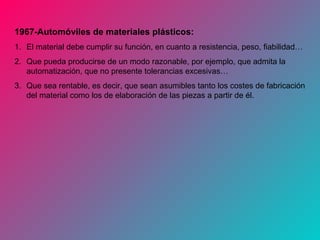 1967-Automóviles de materiales plásticos:
1. El material debe cumplir su función, en cuanto a resistencia, peso, fiabilidad…
2. Que pueda producirse de un modo razonable, por ejemplo, que admita la
automatización, que no presente tolerancias excesivas…
3. Que sea rentable, es decir, que sean asumibles tanto los costes de fabricación
del material como los de elaboración de las piezas a partir de él.
 