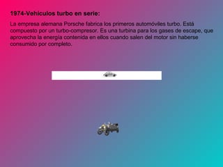 1974-Vehículos turbo en serie:
La empresa alemana Porsche fabrica los primeros automóviles turbo. Está
compuesto por un turbo-compresor. Es una turbina para los gases de escape, que
aprovecha la energía contenida en ellos cuando salen del motor sin haberse
consumido por completo.
 