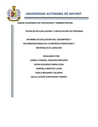 UNIVERSIDAD AUTONOMA DE NAYARIT
UNIDAD ACADEMICA DE CONTADURIA Y ADMINISTRACION
TECNICAS DE EVALUACION Y CAPACITACION DE PERSONAL
INFORME DE EVALUACION DEL DESEMPEÑO Y
RECOMENDACIONES DE LA EMPRESA FERRETERIA Y
MATERIALES EL ZANCUDO
REALIZADO POR:
DANIELA RAQUEL SANCHEZ HINOJOSA
KEVIN EDUARDO PARRA VEGA
GABRIELA MONTES LUJAN
PAOLA MOJARRO CALDERA
DELIA LUCERO CONTRERAS TORRES
 